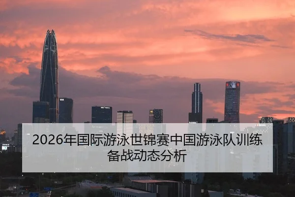 2026年国际游泳世锦赛中国游泳队训练备战动态分析