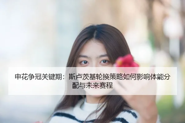 申花争冠关键期：斯卢茨基轮换策略如何影响体能分配与未来赛程