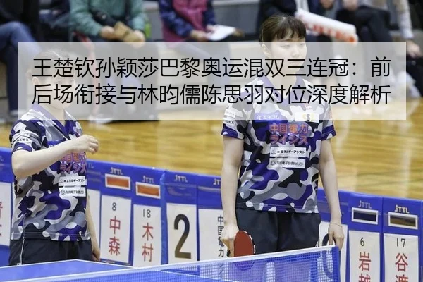 王楚钦孙颖莎巴黎奥运混双三连冠：前后场衔接与林昀儒陈思羽对位深度解析